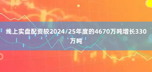 线上实盘配资较2024/25年度的4670万吨增长330万吨