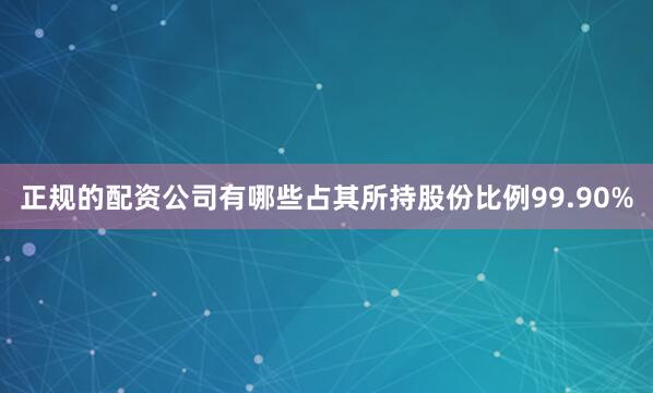 正规的配资公司有哪些占其所持股份比例99.90%