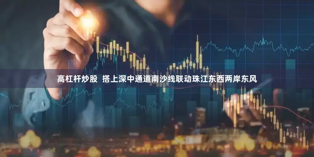 高杠杆炒股  搭上深中通道南沙线联动珠江东西两岸东风