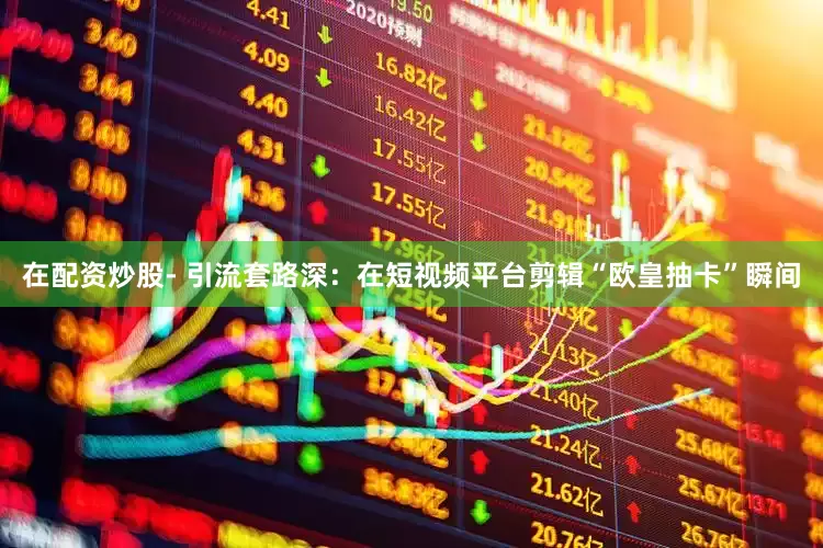 在配资炒股- 引流套路深：在短视频平台剪辑“欧皇抽卡”瞬间