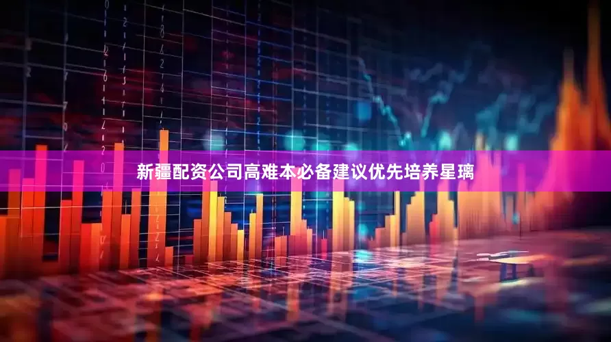 新疆配资公司高难本必备建议优先培养星璃